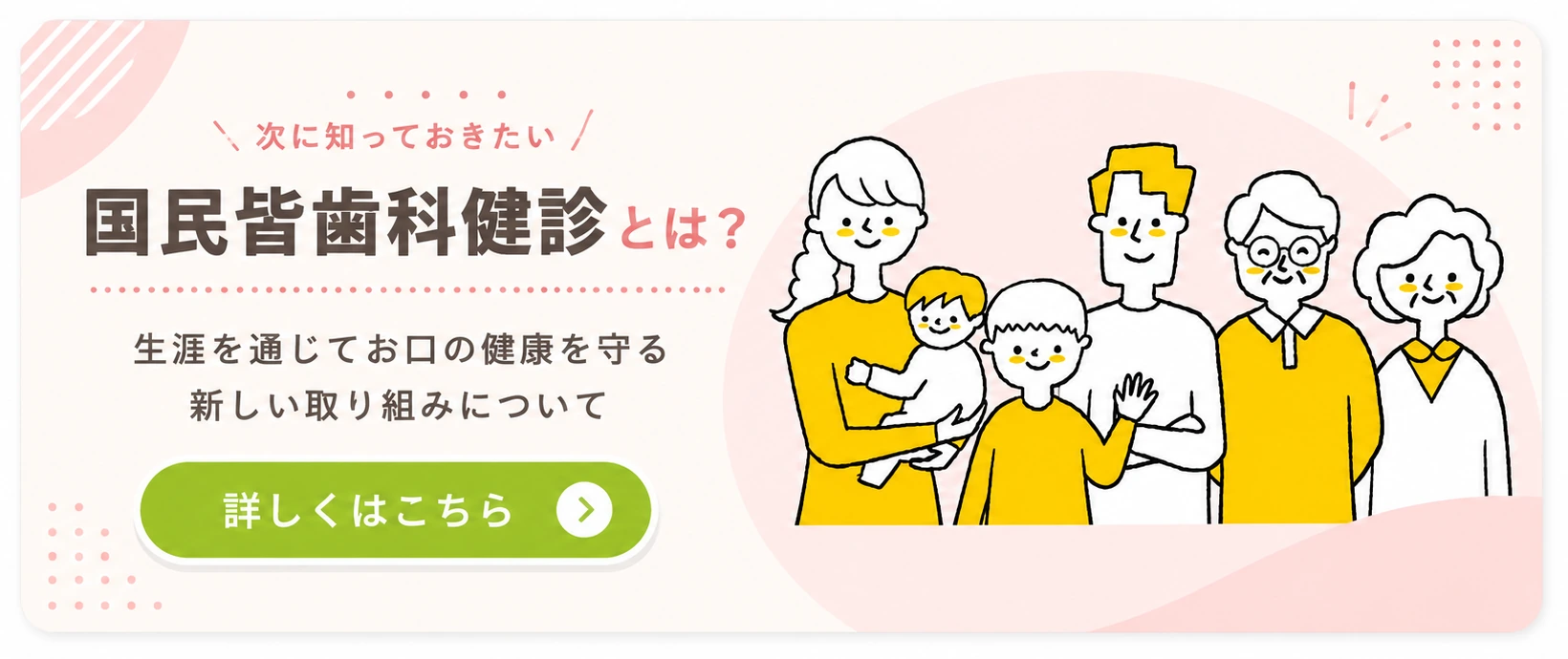 国民皆歯科健診とは？ 生涯を通じてお口の健康を守る新しい取り組みについて 詳しくはこちら